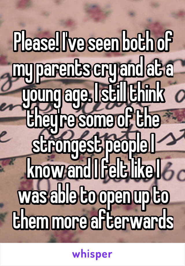 Please! I've seen both of my parents cry and at a young age. I still think they're some of the strongest people I know and I felt like I was able to open up to them more afterwards