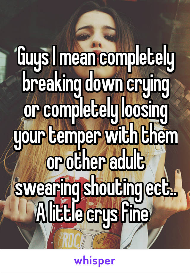 Guys I mean completely breaking down crying or completely loosing your temper with them or other adult swearing shouting ect.. A little crys fine  