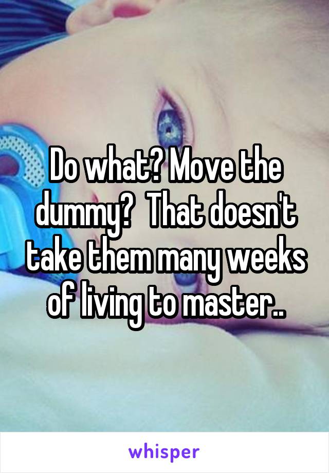 Do what? Move the dummy?  That doesn't take them many weeks of living to master..