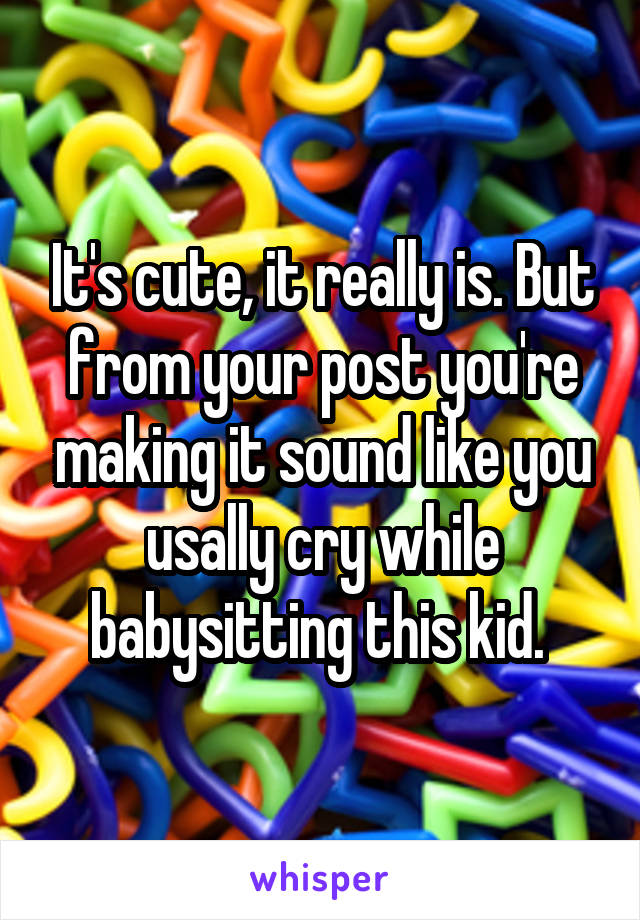 It's cute, it really is. But from your post you're making it sound like you usally cry while babysitting this kid. 