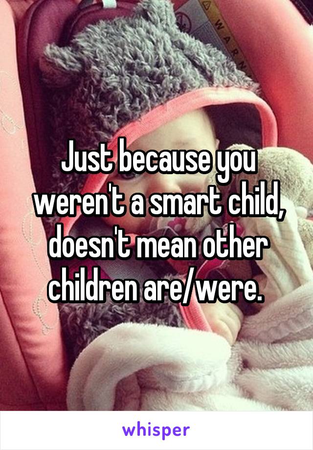 Just because you weren't a smart child, doesn't mean other children are/were. 