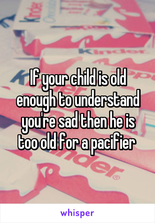 If your child is old enough to understand you're sad then he is too old for a pacifier 