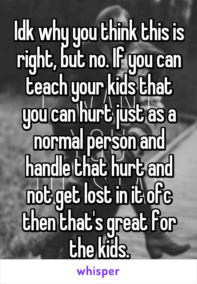 Idk why you think this is right, but no. If you can teach your kids that you can hurt just as a normal person and handle that hurt and not get lost in it ofc then that's great for the kids.