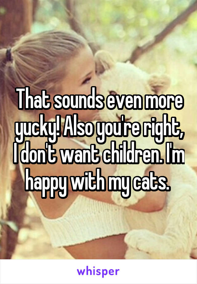 That sounds even more yucky! Also you're right, I don't want children. I'm happy with my cats. 