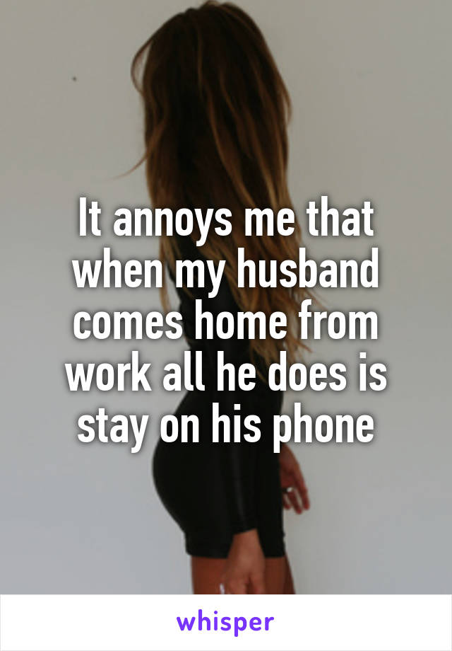 It annoys me that when my husband comes home from work all he does is stay on his phone