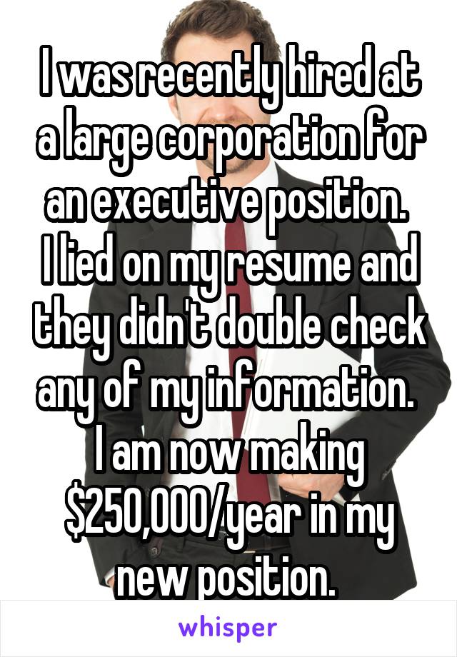 I was recently hired at a large corporation for an executive position. 
I lied on my resume and they didn't double check any of my information. 
I am now making $250,000/year in my new position. 