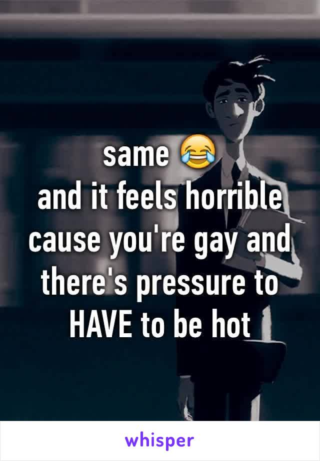 same 😂 
and it feels horrible cause you're gay and there's pressure to HAVE to be hot 