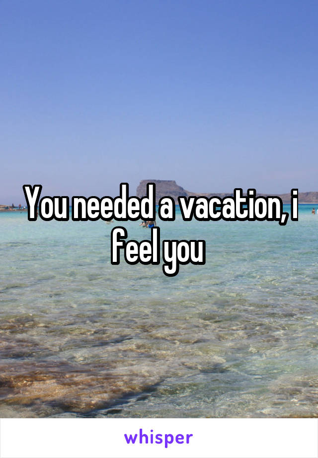 You needed a vacation, i feel you 