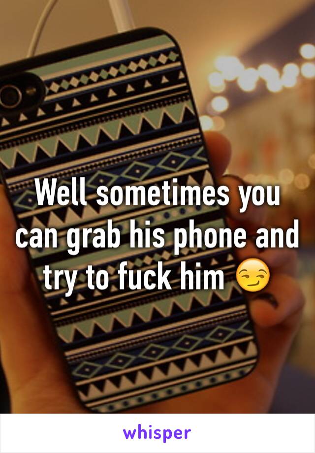 Well sometimes you can grab his phone and try to fuck him 😏