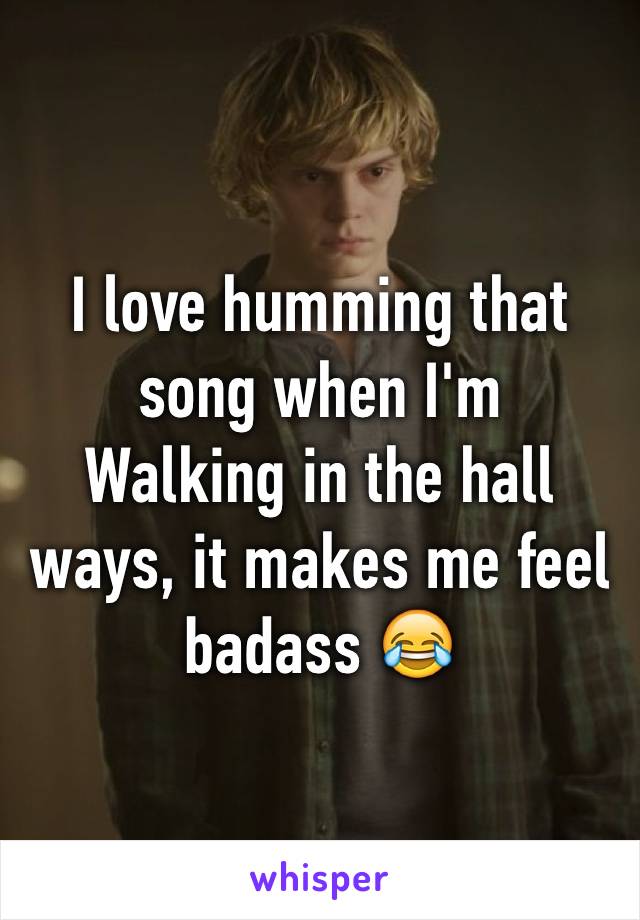 I love humming that song when I'm
Walking in the hall ways, it makes me feel badass 😂