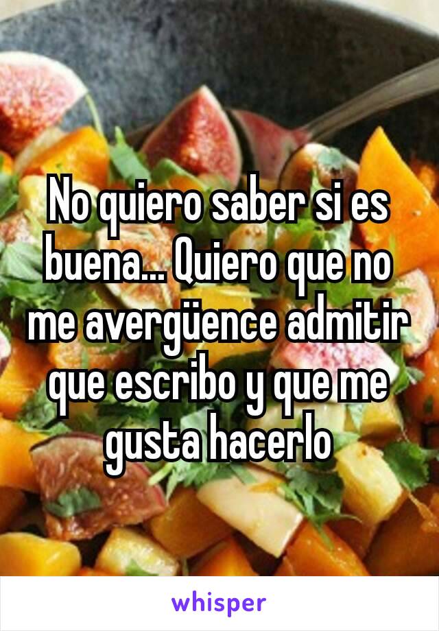 No quiero saber si es buena... Quiero que no me avergüence admitir que escribo y que me gusta hacerlo