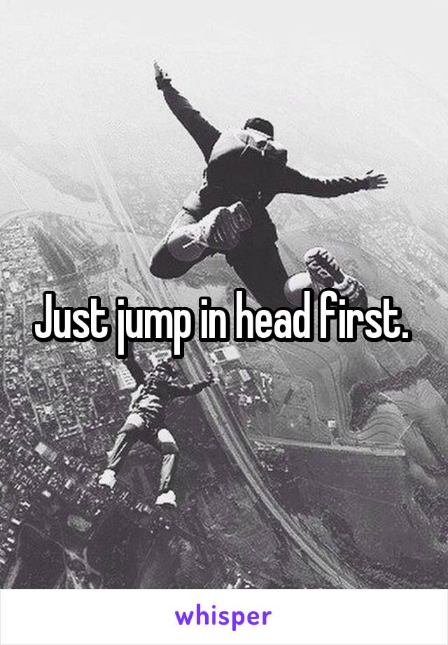 Just jump in head first. 