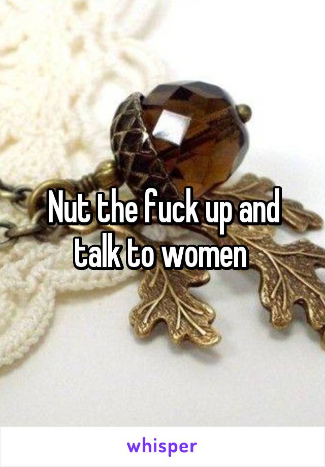 Nut the fuck up and talk to women 