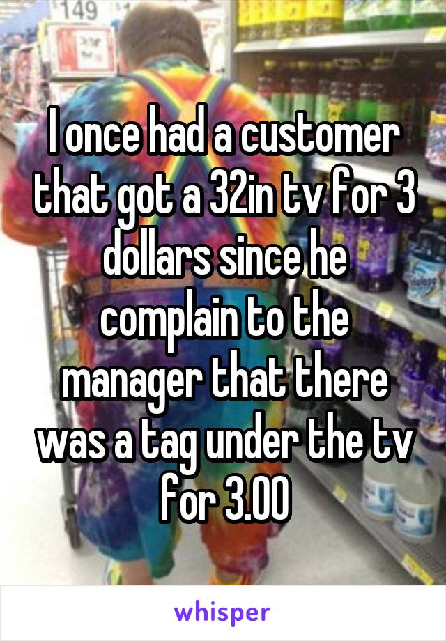 I once had a customer that got a 32in tv for 3 dollars since he complain to the manager that there was a tag under the tv for 3.00