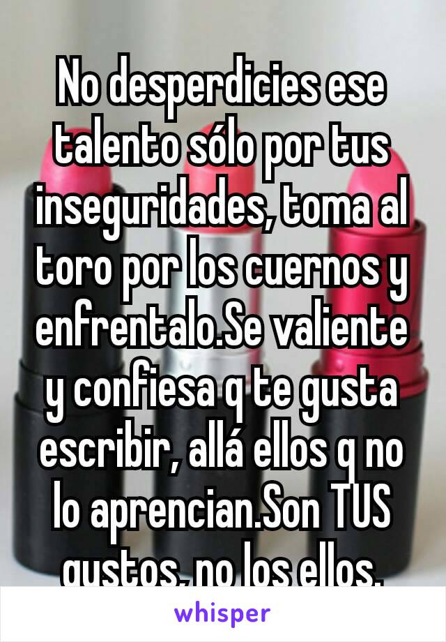 No desperdicies ese talento sólo por tus inseguridades, toma al toro por los cuernos y enfrentalo.Se valiente y confiesa q te gusta escribir, allá ellos q no lo aprencian.Son TUS gustos, no los ellos.