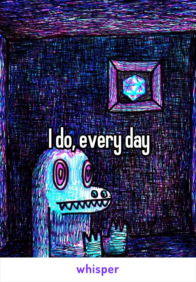 I do, every day
