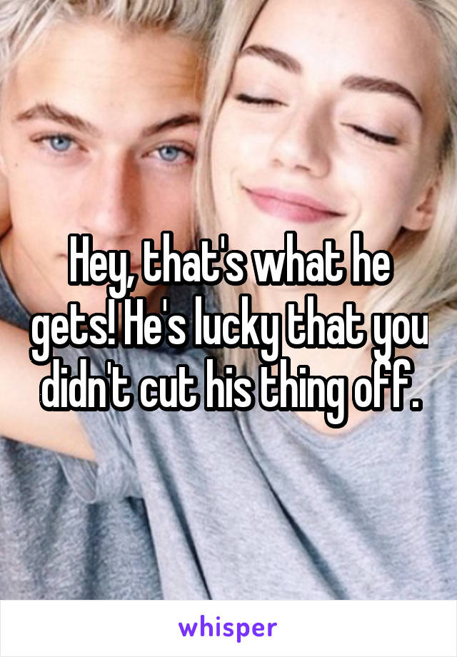 Hey, that's what he gets! He's lucky that you didn't cut his thing off.