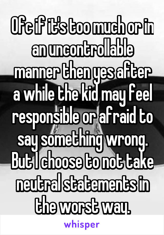 Ofc if it's too much or in an uncontrollable manner then yes after a while the kid may feel responsible or afraid to say something wrong. But I choose to not take neutral statements in the worst way.