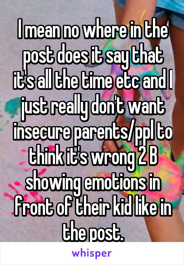 I mean no where in the post does it say that it's all the time etc and I just really don't want insecure parents/ppl to think it's wrong 2 B showing emotions in front of their kid like in the post.