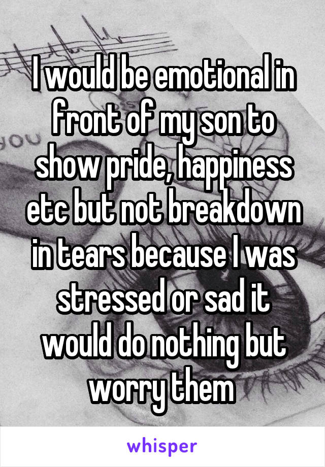 I would be emotional in front of my son to show pride, happiness etc but not breakdown in tears because I was stressed or sad it would do nothing but worry them 