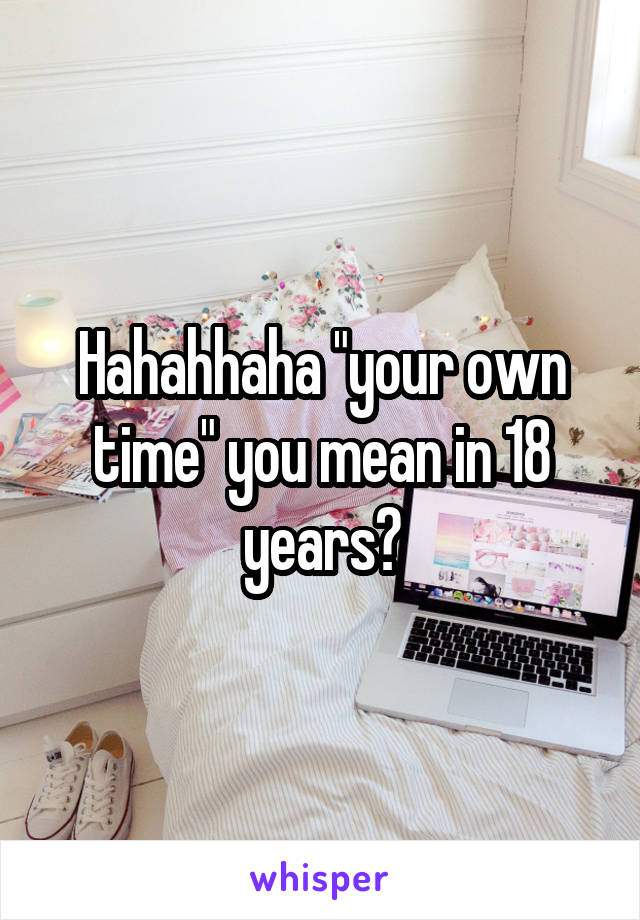 Hahahhaha "your own time" you mean in 18 years?