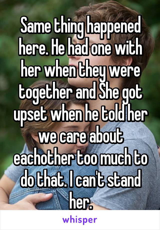 Same thing happened here. He had one with her when they were together and She got upset when he told her we care about eachother too much to do that. I can't stand her.