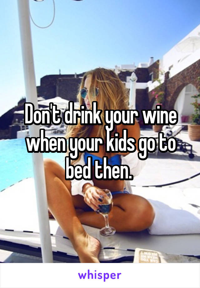 Don't drink your wine when your kids go to bed then. 