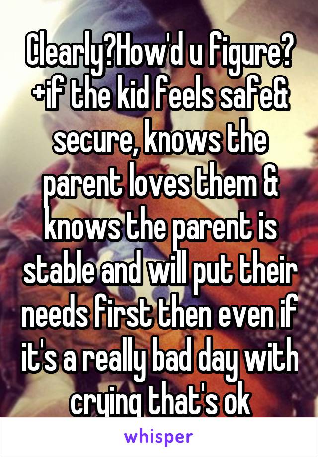 Clearly?How'd u figure? +if the kid feels safe& secure, knows the parent loves them & knows the parent is stable and will put their needs first then even if it's a really bad day with crying that's ok