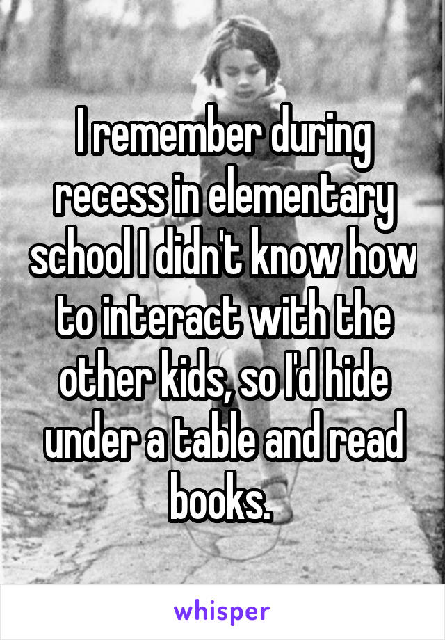 I remember during recess in elementary school I didn't know how to interact with the other kids, so I'd hide under a table and read books. 