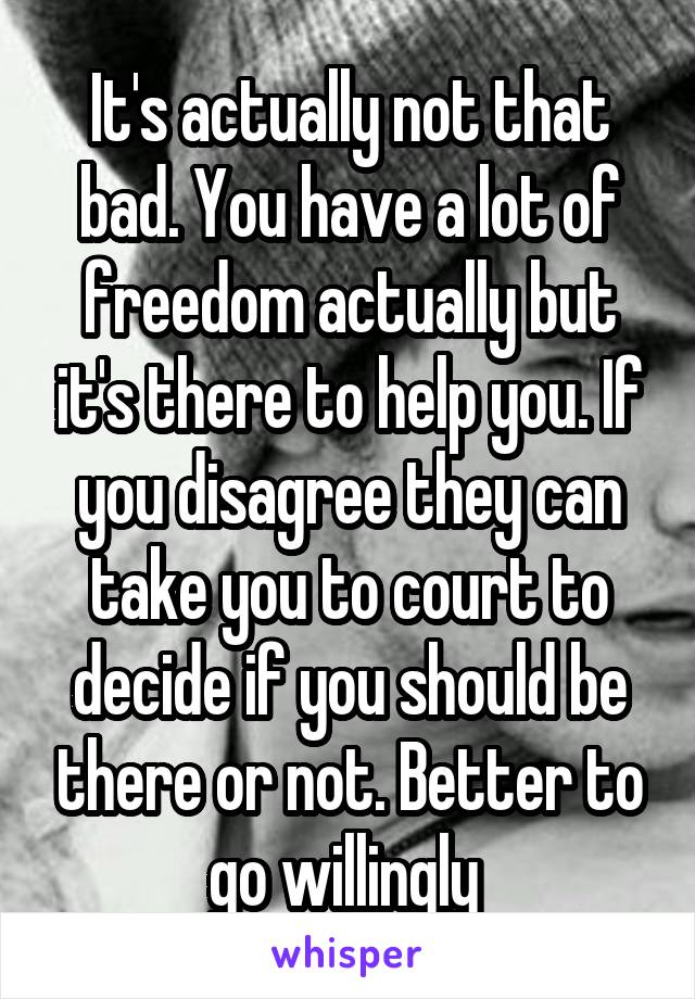 It's actually not that bad. You have a lot of freedom actually but it's there to help you. If you disagree they can take you to court to decide if you should be there or not. Better to go willingly 