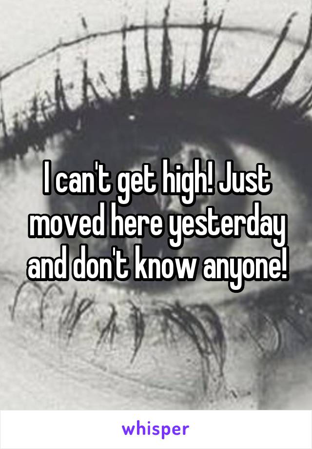 I can't get high! Just moved here yesterday and don't know anyone!