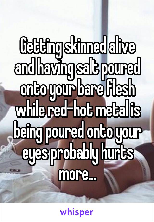 Getting skinned alive and having salt poured onto your bare flesh while red-hot metal is being poured onto your eyes probably hurts more...