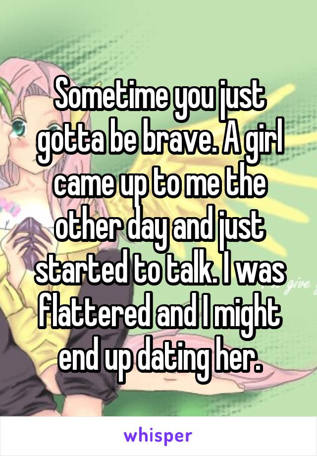 Sometime you just gotta be brave. A girl came up to me the other day and just started to talk. I was flattered and I might end up dating her.