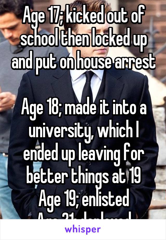 Age 17; kicked out of school then locked up and put on house arrest 
Age 18; made it into a university, which I ended up leaving for better things at 19
Age 19; enlisted
Age 21; deployed