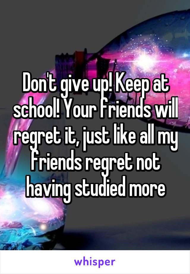 Don't give up! Keep at school! Your friends will regret it, just like all my friends regret not having studied more