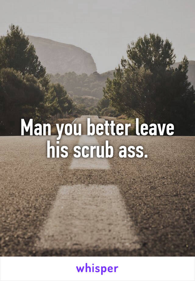 Man you better leave his scrub ass.