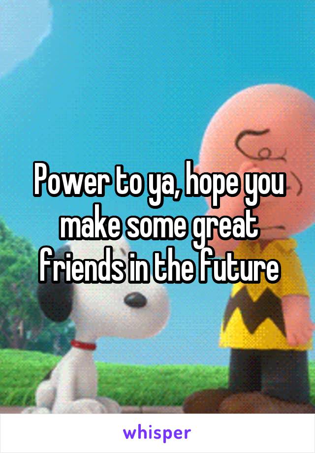 Power to ya, hope you make some great friends in the future