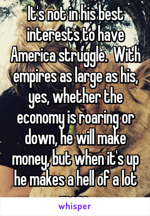 It's not in his best interests to have America struggle.  With empires as large as his, yes, whether the economy is roaring or down, he will make money, but when it's up he makes a hell of a lot more.