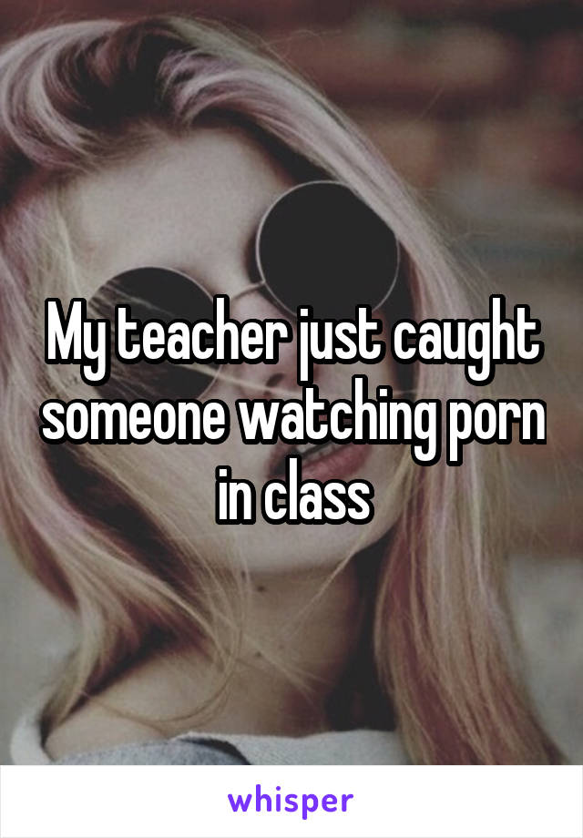 My teacher just caught someone watching porn in class