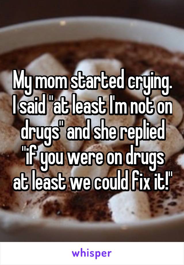 My mom started crying. I said "at least I'm not on drugs" and she replied "if you were on drugs at least we could fix it!"