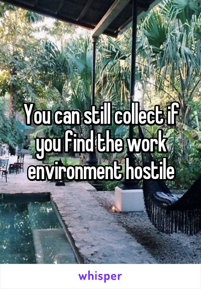 You can still collect if you find the work environment hostile