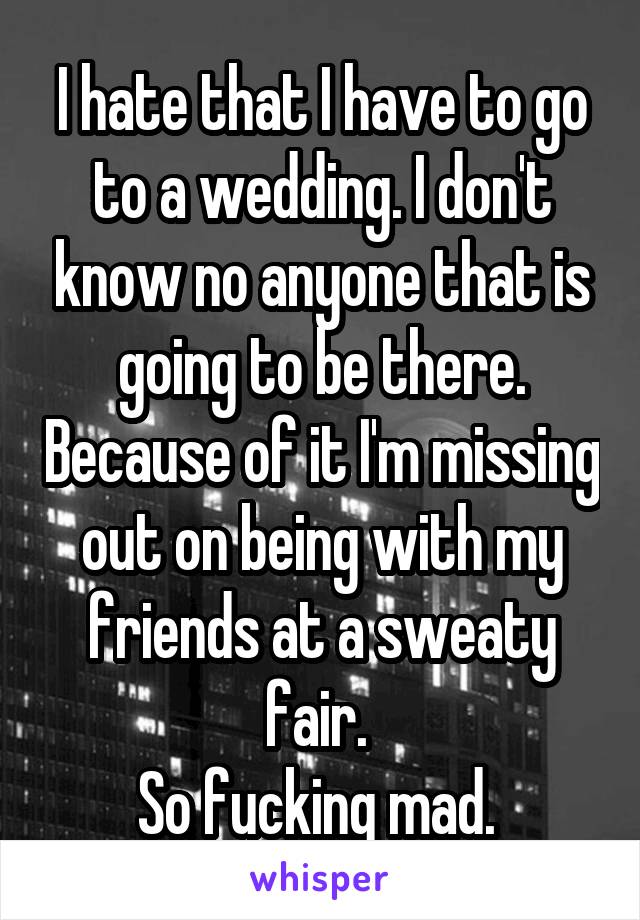 I hate that I have to go to a wedding. I don't know no anyone that is going to be there. Because of it I'm missing out on being with my friends at a sweaty fair. 
So fucking mad. 