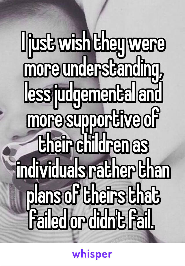 I just wish they were more understanding, less judgemental and more supportive of their children as individuals rather than plans of theirs that failed or didn't fail. 