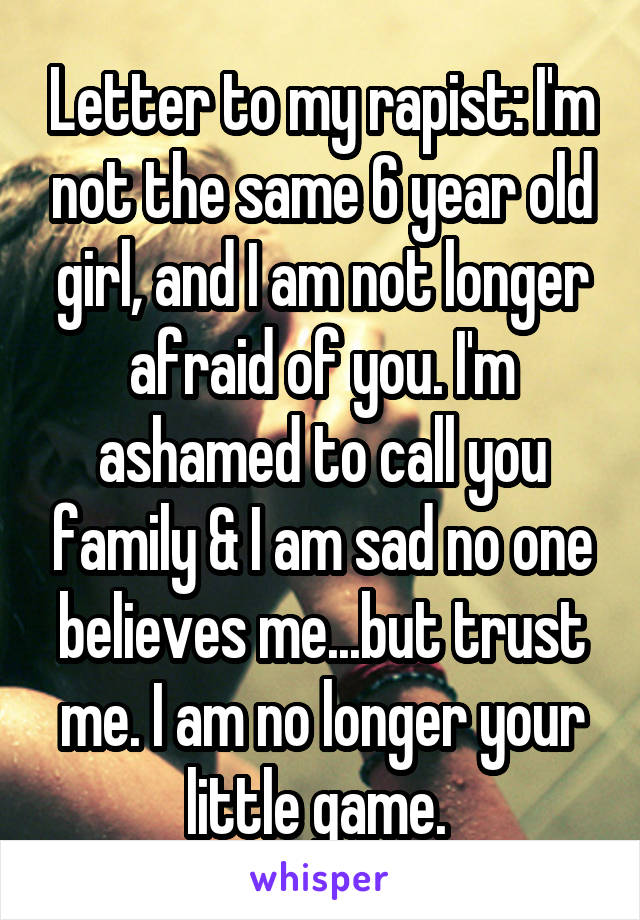 Letter to my rapist: I'm not the same 6 year old girl, and I am not longer afraid of you. I'm ashamed to call you family & I am sad no one believes me...but trust me. I am no longer your little game. 