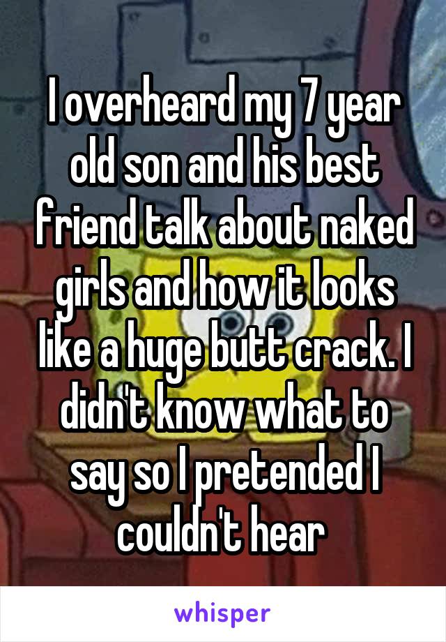 I overheard my 7 year old son and his best friend talk about naked girls and how it looks like a huge butt crack. I didn't know what to say so I pretended I couldn't hear 