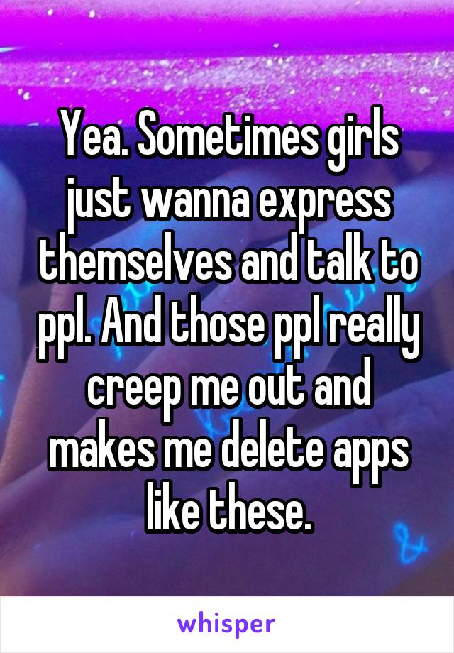 Yea. Sometimes girls just wanna express themselves and talk to ppl. And those ppl really creep me out and makes me delete apps like these.