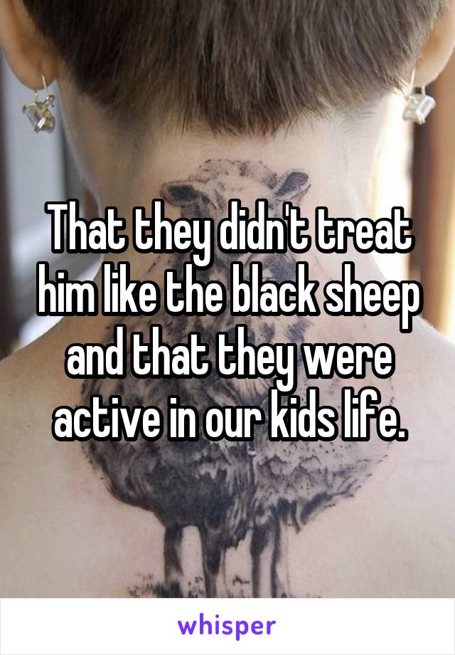 That they didn't treat him like the black sheep and that they were active in our kids life.