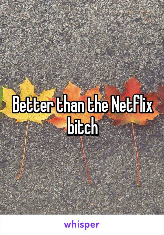 Better than the Netflix bitch