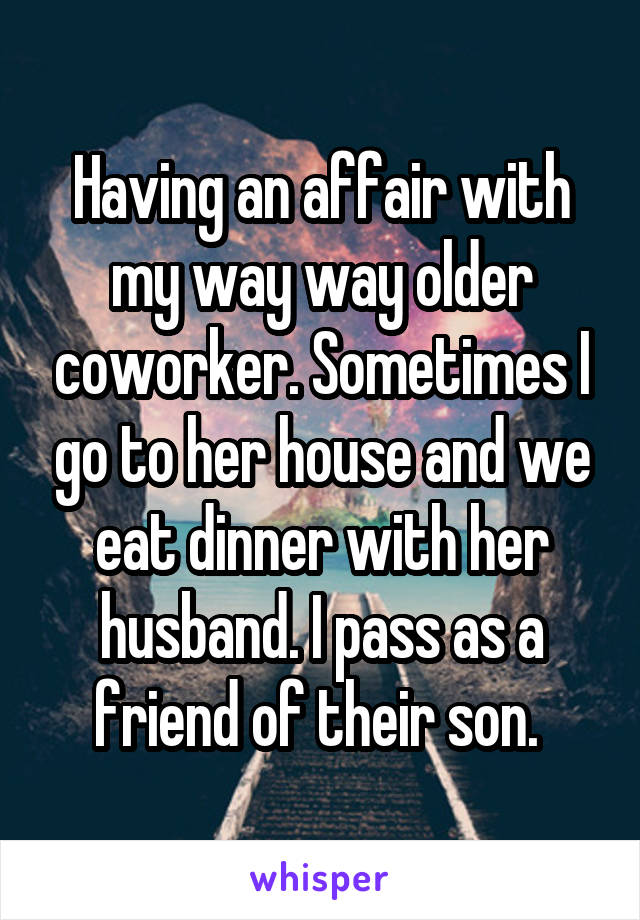 Having an affair with my way way older coworker. Sometimes I go to her house and we eat dinner with her husband. I pass as a friend of their son. 