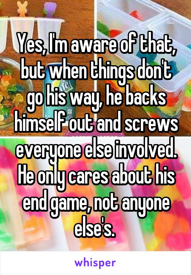 Yes, I'm aware of that, but when things don't go his way, he backs himself out and screws everyone else involved. He only cares about his end game, not anyone else's. 